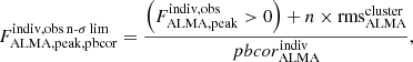 $$ \begin{aligned} F^{\mathrm{indiv,obs\,n\text{-}\sigma \,lim}}_{\mathrm{ALMA,peak,pbcor}} = \frac{\left(F^{\mathrm{indiv,obs}}_{\mathrm{ALMA,peak}}>0\right) + {n} \times \mathrm{rms}^{\mathrm{cluster}}_{\mathrm{ALMA}}}{pbcor^{\mathrm{indiv}}_{\mathrm{ALMA}}}, \end{aligned} $$