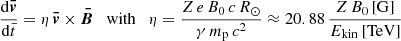 $$ \begin{aligned} \frac{\mathrm{d} \boldsymbol{\bar{v}}}{\mathrm{d} {\bar{t}}} = \eta \, \boldsymbol{\bar{v}} \times \boldsymbol{\bar{B}} \quad \mathrm{with} \quad \eta = \frac{Z \, e \, B_0 \, c \, R_{\odot }}{\gamma \, m_{\rm p} \, c^2} \approx 20.88\,\frac{Z \, B_0 \, [\mathrm{G} ]}{E_{\rm kin} \, \mathrm{[TeV]} } \end{aligned} $$