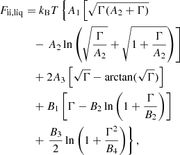 $$ \begin{aligned} F_{\mathrm{ii, liq}}&= k_{\rm B} T \left\{ A_1 \left[ \sqrt{\Gamma (A_2+\Gamma )} \right. \right. \nonumber \\&\quad - \left. A_2 \ln \left( \sqrt{\frac{\Gamma }{A_2}} + \sqrt{1 + \frac{\Gamma }{A_2}} \right)\right] \nonumber \\&\quad + 2 A_3 \left[ \sqrt{\Gamma } - \arctan (\sqrt{\Gamma }) \right] \nonumber \\&\quad + B_1 \left[ \Gamma - B_2 \ln \left(1 + \frac{\Gamma }{B_2} \right) \right] \nonumber \\&\quad + \left. \frac{B_3}{2} \ln \left(1 + \frac{\Gamma ^2}{B_4} \right) \right\} , \end{aligned} $$