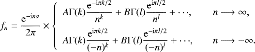 Mathematical equation: \begin{equation*} f_n = \frac{\mathrm{e}^{-\mathrm{i}na}}{2\pi} \times \left\{ \begin{array}{ll} \displaystyle A\Gamma(k)\frac{\mathrm{e}^{-\mathrm{i}\pi k/2}}{n^k} + B\Gamma(l)\frac{\mathrm{e}^{\mathrm{i}\pi l/2}}{n^l} + {\cdots}, & \quad n \longrightarrow\infty, \\[10pt] \displaystyle A\Gamma(k)\frac{\mathrm{e}^{\mathrm{i}\pi k/2}}{(-n)^k} + B\Gamma(l)\frac{\mathrm{e}^{-\mathrm{i}\pi l/2}}{(-n)^l} + {\cdots}, & \quad n \longrightarrow -\infty. \end{array} \right.\end{equation*}