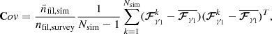 $$ \begin{aligned} \mathbf Cov = \frac{\bar{n}_{\rm fil, sim}}{n_{\rm fil, survey}} \frac{1}{N_{\rm sim}-1} \sum \limits _{k=1}^{N_{\rm sim}} ({\boldsymbol{\mathcal{F} }^{k}_{\gamma _{1}} } - \overline{\boldsymbol{\mathcal{F} }_{\gamma _{1}} }) ({\boldsymbol{\mathcal{F} }^{k}_{\gamma _{1}} } - \overline{\boldsymbol{\mathcal{F} }_{\gamma _{1}} })^T, \end{aligned} $$