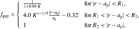 \begin{align*}f_{\textrm{gap}} = \left\{ \begin{array}{ll} \frac{1}{1+ 0.04\; K} & \text{for $| r - a_{\textrm{p}} | < R_{\textrm{1}}$}, \\[5pt] 4.0 \;{K^{\prime}}^{-1/4} \frac{|r-a_{\textrm{p}} |}{a_{\textrm{p}} } -0.32 & \text{for $R_{\textrm{1}} < | r - a_{\textrm{p}} | < R_{\textrm{2}}$}, \\[5pt] 1 & \text{for $R_{\textrm{2}} < | r - a_{\textrm{p}} |$}, \end{array} \right. \end{align*}