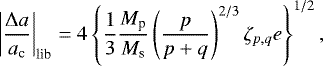 \begin{align*}\left|\frac{\Delta a}{a_{\textrm{c}}}\right|_{\textrm{lib}} = 4 \left\{ \frac{1}{3} \frac{M_{\textrm{p}}}{M_{\textrm{s}}} \left(\frac{p}{p+q}\right)^{2/3} \zeta_{p,q} e\right\}^{1/2}, \end{align*}