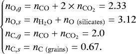 \begin{equation*} \begin{cases} n_{\mathrm{O}, g} = n_{\mathrm{CO}} &#x002B; 2\times{}n_{\mathrm{C}\mathrm{O}_2} = 2.33\\ n_{\mathrm{O}, s} = n_{\mathrm{H}_2\mathrm{O}} &#x002B; n_{\mathrm{O}~\mathrm{(silicates)}} = 3.12\\ n_{\mathrm{C}, g} = n_{\mathrm{CO}} &#x002B; n_{\mathrm{C}\mathrm{O}_2} = 2.0\\ n_{\mathrm{C}, s} = n_{\mathrm{C}~\mathrm{(grains)}} = 0.67. \end{cases}\end{equation*}