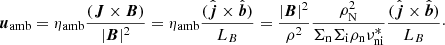 Mathematical equation: $$ \begin{aligned} {\boldsymbol{u}}_{\mathrm{amb}} = \eta _{\mathrm{amb}} \frac{({\boldsymbol{J}} \times {\boldsymbol{B}})}{|{\boldsymbol{B}}|^2} = \eta _{\mathrm{amb}} \frac{( \hat{{\boldsymbol{j}}} \times \hat{{\boldsymbol{b}}})}{ L_B} = \frac{|{\boldsymbol{B}}|^2}{\rho ^2} \frac{\rho _{\rm N}^2}{\Sigma _{\rm n} \Sigma _{\rm i} \rho _{\rm n} \nu ^{*}_{\rm ni}} \frac{( \hat{{\boldsymbol{j}}} \times \hat{{\boldsymbol{b}}})}{ L_B}\cdot \end{aligned} $$