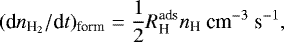\begin{equation*} (\textrm{d}n_{\textrm{H}_2}/\textrm{d}t)_{\textrm{form}}=\frac{1}{2}R{^{\textrm{ads}}_{\textrm{H}}}{n_{\textrm{H}}} \ \textrm{cm}^{-3}\ \textrm{s}^{-1}, \end{equation*}