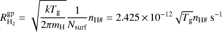 \begin{equation*} R^{\textrm{gp}}_{\textrm{H}_2} = \sqrt{\frac{kT_{\textrm{g}}}{2\pi m_{\textrm{H}}}} \frac{1}{N_{\textrm{surf}}} n_{\mathrm{H}{{\#}}}= 2.425\,{\times}\, 10^{-12} \sqrt{T_{\textrm{g}}}n_{\mathrm{H}{{\#}}}\ \textrm{s}^{-1} \end{equation*}