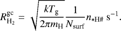 \begin{equation*} R^{\textrm{gc}}_{\textrm{H}_2} = \sqrt{\frac{kT_{\textrm{g}}}{2\pi m_{\textrm{H}}}} \frac{1}{N_{\textrm{surf}}} n_{* \mathrm{H}{{\#}}}\ \textrm{s}^{-1}. \end{equation*}