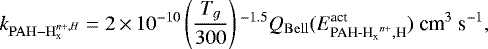 \begin{equation*} k_{\mathrm{PAH-H}_{\textrm{x}}^{{n&#x002B;},H}}=2\,{\times}\,10^{-10} \left(\frac{T_g}{300}\right){}^{-1.5}Q_{\mathrm{Bell}}(E^{\textrm{act}}_{{{\textrm{PAH-H}_{\textrm{x}}}}^{{n}&#x002B;},\textrm{H}}) \ \textrm{cm}^{3}\ \textrm{s}^{-1}, \end{equation*}