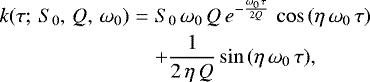 \begin{eqnarray*}k(\tau;\,S_0,\,Q,\,\omega_0) & = & S_0\,\omega_0\,Q\,e^{-\frac{\omega_0\,\tau}{2Q}}\, \cos{(\eta\,\omega_0\,\tau)} \nonumber\\ && &#x002B; \frac{1}{2\,\eta\,Q} \sin{(\eta\,\omega_0\,\tau)} ,\end{eqnarray*}