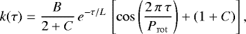 \begin{eqnarray*}k(\tau) = \frac{B}{2&#x002B;C}\,e^{-\tau/L}\,\left[ \cos\left(\frac{2\,\pi\,\tau}{P_{\mathrm{rot}}}\right) &#x002B; (1 &#x002B; C) \right] ,\end{eqnarray*}