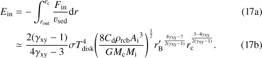 \begin{align} E_{\mathrm{in}} &= -\int_{r_{\mathrm{out}}}^{r_{\mathrm{c}}} \frac{F_{\mathrm{in}}}{v_{\mathrm{sed}}} \textrm{d}r\\ &\simeq \frac{2(\gamma_{\mathrm{xy}}-1)}{4\gamma_{\mathrm{xy}}-3} \sigma T^4_{\mathrm{disk}} {\left( \frac{8 C_{\mathrm{d}} \rho_{\mathrm{rcb}} {A_{\mathrm{i}}}^3}{G M_{\mathrm{c}} M_{\mathrm{i}}} \right)}^{\frac{1}{2}} {r&#x0027;_{\mathrm{B}}}^{\frac{8\gamma_{\mathrm{xy}}-7}{2(\gamma_{\mathrm{xy}}-1)}} r_{\mathrm{c}}^{\frac{3-4\gamma_{\mathrm{xy}}}{2(\gamma_{\mathrm{xy}}-1)}}.\end{align}
