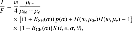 \begin{eqnarray*}\frac{I}{F}&=&\frac{w}{4}\frac{\mu_{0e}}{\mu_{0e}+\mu_{e}}\nonumber\\ &&\times\,\left [\left (1+B_{\textrm{SH}}(\alpha) \right)p(\alpha)+H(w,\mu_{0e})H(w,\mu_e)-1 \right]\\ &&\times\,\left [1+B_{\textrm{CB}}(\alpha)\right]S(i,e,\alpha,\bar{\theta}),\nonumber \end{eqnarray*}