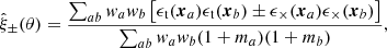 $$ \begin{aligned} \hat{\xi }_\pm (\theta )=\frac{\sum _{ab} { w}_a { w}_b \left[\epsilon _{\rm t}({\boldsymbol{x}}_a)\epsilon _{\rm t}({\boldsymbol{x}}_b) \pm \epsilon _{\times }({\boldsymbol{x}}_a)\epsilon _{\times }({\boldsymbol{x}}_b)\right]}{\sum _{ab} { w}_a { w}_b (1+m_a)(1+m_b)} , \end{aligned} $$