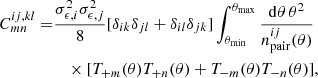 $$ \begin{aligned} C^{ij,kl}_{mn}=&\frac{\sigma ^2_{\epsilon ,i}\sigma ^2_{\epsilon ,j}}{8} [\delta _{ik}\delta _{jl}+\delta _{il}\delta _{jk}]\int _{\theta _{\rm min}}^{\theta _{\rm max}} \frac{\mathrm{d}\theta \,\theta ^2}{n^{ij}_{\rm pair}(\theta )}\nonumber \\&\quad \times [T_{+m}(\theta )T_{+n}(\theta )+T_{-m}(\theta )T_{-n}(\theta )], \end{aligned} $$