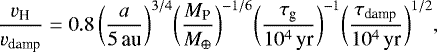 \begin{equation*}\frac{v_{\textrm{H}}}{v_{\textrm{damp}}} = 0.8 \, \bigg({\frac{a}{5 \, \textrm{au}}} \bigg)^{3/4} \bigg({\frac{M_{\textrm{P}}}{M_{\oplus}}}\bigg)^{-1/6} \bigg({\frac{\tau_{\textrm{g}}}{10^4 \,\textrm{yr}}}\bigg)^{-1} \bigg({\frac{\tau_{\textrm{damp}}}{10^4 \,\textrm{yr}}}\bigg)^{1/2}, \end{equation*}