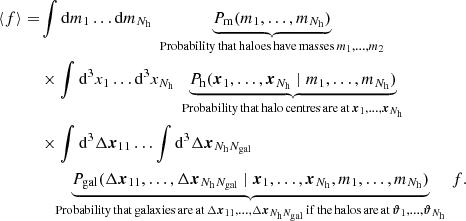 $$ \begin{aligned} \langle {f}\rangle =&\int \mathrm{d}{m_1} \dots \mathrm{d}{m_{N_\mathrm{h} }}\;\underbrace{P_\mathrm{m} (m_1, \dots , m_{N_\mathrm{h} })}_{{\mathrm{Probability\,that\,haloes\,have\,masses\, }m_1, \dots , m_2}}\nonumber \\& \times \int \mathrm{d^3}{x_1} \dots \mathrm{d^3}{x_{N_\mathrm{h} }}\; \underbrace{P_\mathrm{h} ({\boldsymbol{x}}_1, \dots , {\boldsymbol{x}}_{N_\mathrm{h} }\;|\; m_1, \dots , m_{N_\mathrm{h} })}_{{\mathrm{Probability\,that\,halo\,centres\,are\,at\, }{\boldsymbol{x}}_1, \dots , {\boldsymbol{x}}_{N_\mathrm{h} }}} \nonumber \\& \times \int \mathrm{d^3}{\Delta {\boldsymbol{x}}_{11}} \dots \int \mathrm{d^3}{\Delta {\boldsymbol{x}}_{N_{\mathrm{h} }N_{\mathrm{gal} }}}\nonumber \\& \quad \underbrace{P_\mathrm{gal} (\Delta {\boldsymbol{x}}_{11}, \dots , \Delta {\boldsymbol{x}}_{N_{\mathrm{h} }N_{\mathrm{gal} }}\;|\; {\boldsymbol{x}}_1, \dots , {\boldsymbol{x}}_{N_\mathrm{h} }, m_1, \dots ,m_{N_\mathrm{h} })}_{{\mathrm{Probability\,that\,galaxies\,are\,at\, }\Delta {\boldsymbol{x}}_{11}, \dots , \Delta {\boldsymbol{x}}_{N_{\mathrm{h} }N_{\mathrm{gal} }}\,\mathrm{if\,the\,halos\,are\,at\, }{\boldsymbol{\vartheta }}_1, \dots , {\boldsymbol{\vartheta }}_{N_\mathrm{h} }}}\, f. \end{aligned} $$