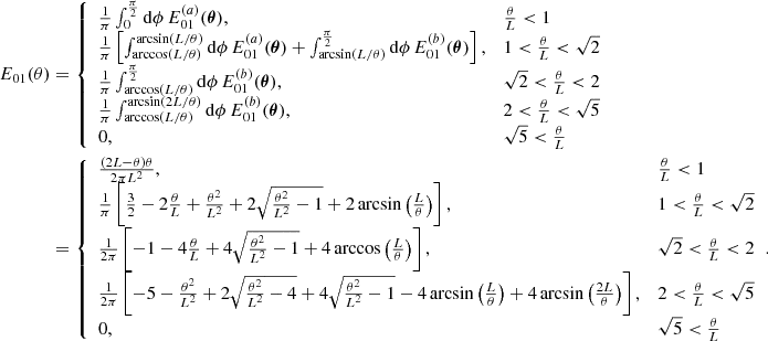 $$ \begin{aligned} E_{01}(\theta )&= {\left\{ \begin{array}{ll} \frac{1}{\pi }\int _0^{\frac{\pi }{2}} \mathrm{d}\phi \, E_{01}^{(a)}({\boldsymbol{\theta }}),&\frac{\theta }{L} < 1 \\ \frac{1}{\pi } \left[\int _{\arccos (L/\theta )}^{\arcsin (L/\theta )}\mathrm{d}\phi \,E_{01}^{(a)}({\boldsymbol{\theta }}) + \int _{\arcsin (L/\theta )}^{\frac{\pi }{2}}\mathrm{d}\phi \, E_{01}^{(b)}({\boldsymbol{\theta }}) \right],&1 < \frac{\theta }{L} < \sqrt{2} \\ \frac{1}{\pi } \int _{\arccos (L/\theta )}^{\frac{\pi }{2}}\mathrm{d}\phi \, E_{01}^{(b)}({\boldsymbol{\theta }}),&\sqrt{2}<\frac{\theta }{L}<2 \\ \frac{1}{\pi } \int _{\arccos (L/\theta )}^{\arcsin (2L/\theta )}\mathrm{d}\phi \, E_{01}^{(b)}({\boldsymbol{\theta }}),&2<\frac{\theta }{L}<\sqrt{5} \\ 0,&\sqrt{5}<\frac{\theta }{L} \end{array}\right.}\nonumber \\&= {\left\{ \begin{array}{ll} \frac{(2L-\theta )\theta }{2\pi L^2},&\frac{\theta }{L} < 1 \\ \frac{1}{\pi }\left[\frac{3}{2}- 2\frac{\theta }{L}+\frac{\theta ^2}{L^2}+2\sqrt{\frac{\theta ^2}{L^2}-1}+2\arcsin \left(\frac{L}{\theta }\right)\right],&1<\frac{\theta }{L}<\sqrt{2} \\ \frac{1}{2\pi }\left[-1-4\frac{\theta }{L}+4\sqrt{\frac{\theta ^2}{L^2}-1}+4\arccos \left(\frac{L}{\theta }\right)\right],&\sqrt{2} < \frac{\theta }{L} < 2 \\ \frac{1}{2\pi }\left[-5-\frac{\theta ^2}{L^2}+2\sqrt{\frac{\theta ^2}{L^2}-4}+4\sqrt{\frac{\theta ^2}{L^2}-1}-4\arcsin \left(\frac{L}{\theta }\right)+4\arcsin \left(\frac{2L}{\theta }\right)\right],&2 < \frac{\theta }{L} < \sqrt{5}\\ 0,&\sqrt{5} < \frac{\theta }{L} \end{array}\right.}. \end{aligned} $$