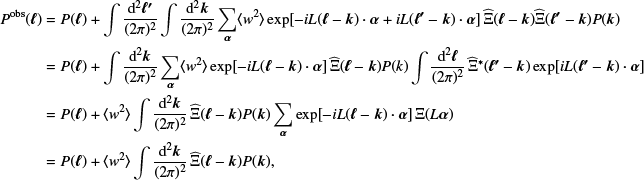 $$ \begin{aligned} P^{\mathrm{obs}}({\boldsymbol{\ell }}) =&P({\boldsymbol{\ell }})+\int \frac{\mathrm{d}^2{\boldsymbol{\ell ^{\prime }}}}{(2\pi )^2} \int \frac{\mathrm{d}^2{\boldsymbol{k}}}{(2\pi )^2}\sum _{{\boldsymbol{\alpha }}}\langle { w}^2\rangle \exp [-{i} L ({\boldsymbol{\ell }}-{\boldsymbol{k}})\cdot {\boldsymbol{\alpha }}+{i} L({\boldsymbol{\ell ^{\prime }}}-{\boldsymbol{k}}) \cdot {\boldsymbol{\alpha }}]\, \widehat{\Xi }({\boldsymbol{\ell }}-{\boldsymbol{k}})\widehat{\Xi }({\boldsymbol{\ell ^{\prime }}} - {\boldsymbol{k}}) P({\boldsymbol{k}}) \nonumber \\ =&P({\boldsymbol{\ell }})+ \int \frac{\mathrm{d}^2{\boldsymbol{k}}}{(2\pi )^2}\sum _{{\boldsymbol{\alpha }}}\langle { w}^2\rangle \exp [-{i} L ({\boldsymbol{\ell }}-{\boldsymbol{k}}) \cdot {\boldsymbol{\alpha }}]\, \widehat{\Xi }({\boldsymbol{\ell }} - {\boldsymbol{k}})P(k)\int \frac{\mathrm{d}^2{\boldsymbol{\ell }}}{(2\pi )^2}\, \widehat{\Xi }^{*}({\boldsymbol{\ell ^{\prime }}}-{\boldsymbol{k}})\exp [{i} L ({\boldsymbol{\ell ^{\prime }}}- {\boldsymbol{k}})\cdot {\boldsymbol{\alpha }}] \nonumber \\ =&P({\boldsymbol{\ell }}) + \langle { w}^2\rangle \int \frac{\mathrm{d}^2{\boldsymbol{k}}}{(2\pi )^2}\, \widehat{\Xi }({\boldsymbol{\ell }}-{\boldsymbol{k}})P({\boldsymbol{k}})\sum _{{\boldsymbol{\alpha }}}\exp [-{i} L ({\boldsymbol{\ell }} - {\boldsymbol{k}}) \cdot {\boldsymbol{\alpha }}]\,\Xi (L{\boldsymbol{\alpha }}) \nonumber \\ =&P({\boldsymbol{\ell }}) + \langle { w}^2\rangle \int \frac{\mathrm{d}^2{\boldsymbol{k}}}{(2\pi )^2}\,\widehat{\Xi }({\boldsymbol{\ell }}-{\boldsymbol{k}})P({\boldsymbol{k}}), \end{aligned} $$