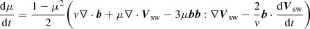 $$ \begin{aligned} \frac{\mathrm{d} \mu }{\mathrm{d} t}&= \frac{1-\mu ^2}{2}\Bigg (v \nabla \cdot {\boldsymbol{b}} + \mu \nabla \cdot {\boldsymbol{V}}_{\rm sw} - 3 \mu {\boldsymbol{b}}{\boldsymbol{b}}:\nabla {\boldsymbol{V}}_{\rm sw}- \frac{2}{v}{\boldsymbol{b}}\cdot \frac{\mathrm{d} {\boldsymbol{V}}_{\rm sw}}{\mathrm{d} t} \Bigg ) \end{aligned} $$