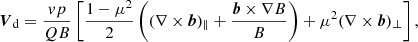 $$ \begin{aligned} {\boldsymbol{V}}_{\rm d} = \frac{v p}{QB}\left[\frac{1-\mu ^2}{2} \left( (\nabla \times {\boldsymbol{b}})_\parallel + \frac{{\boldsymbol{b}}\times \nabla B}{B}\right) + \mu ^2 (\nabla \times {\boldsymbol{b}})_\perp \right], \end{aligned} $$