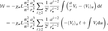 $$ \begin{aligned} \mathcal{W}&= -\chi _{\star }L\frac{n_\star ^2}{n^2}\frac{a_\star ^3}{r_\star ^3}\sum _{i\ge 2}\frac{1}{2^i}\frac{a^{i-2}}{r_\star ^{i-2}}\int \left(\frac{a}{r}V_i-\langle {V}_i\rangle _u\right)\mathrm{d} \ell \nonumber \\&= -\chi _{\star }L\frac{n_\star ^2}{n^2}\frac{a_\star ^3}{r_\star ^3}\sum _{i\ge 2}\frac{1}{2^i}\frac{a^{i-2}}{r_\star ^{i-2}}\left(-\langle {V}_i\rangle _u\,\ell +\int V_i\mathrm{d} u\right), \end{aligned} $$