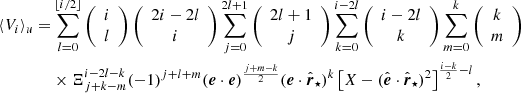 $$ \begin{aligned} \langle {V}_i\rangle _u =&\sum _{l=0}^{\lfloor {i/2}\rfloor }\left({\begin{array}{c}i\\ l\end{array}}\right)\left({\begin{array}{c}2i-2l\\ i\end{array}}\right)\sum _{j=0}^{2l+1}\left({\begin{array}{c}2l+1\\ j\end{array}}\right)\sum _{k=0}^{i-2l}\left({\begin{array}{c}i-2l\\ k\end{array}}\right)\sum _{m=0}^k\left({\begin{array}{c}k\\ m\end{array}}\right) \nonumber \\& \times \Xi _{j+k-m}^{i-2l-k}(-1)^{j+l+m}(\boldsymbol{e}\cdot \boldsymbol{e})^{\frac{j+m-k}{2}}(\boldsymbol{e}\cdot \hat{\boldsymbol{r}}_\star )^k\left[X-(\hat{\boldsymbol{e}}\cdot \hat{\boldsymbol{r}}_\star )^2\right]^{\frac{i-k}{2}-l}, \end{aligned} $$