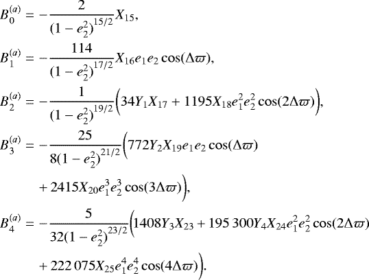 \begin{eqnarray*} B^{(a)}_0 &=& -\frac{2}{{(1-e_2^2)}^{15/2}} X_{15}, \nonumber \\ B^{(a)}_1 &=& -\frac{114}{{(1-e_2^2)}^{17/2}} X_{16} e_1 e_2 \cos(\Delta\varpi), \nonumber \\ B^{(a)}_2 &=& -\frac{1}{{(1-e_2^2)}^{19/2}} \bigg( 34 Y_1 X_{17} &#x002B; 1195 X_{18} e_1^2 e_2^2 \cos(2\Delta\varpi) \bigg), \nonumber \\ B^{(a)}_3 &=& -\frac{25 }{8 {(1-e_2^2)}^{21/2}} \bigg( 772 Y_2 X_{19} e_1 e_2 \cos(\Delta \varpi) \\ &&&#x002B;\, 2415 X_{20} e_1^3 e_2^3 \cos(3\Delta\varpi) \bigg), \nonumber \\ B^{(a)}_4&\!{=}\!&-\frac{5 }{32 {(1-e_2^2)}^{23/2}} \bigg(\! 1408 Y_3 X_{23}\,{&#x002B;}\,{195\,300} Y_4 X_{24} e_1^2 e_2^2 \cos(2 \Delta \varpi) \nonumber \\ &&&#x002B;\, {222\,075} X_{25} e_1^4 e_2^4 \cos(4\Delta\varpi) \bigg). \nonumber \end{eqnarray*}