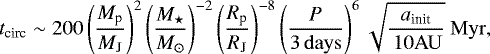 \begin{equation*} t_{\textrm{circ}} \sim 200 \left(\frac{M_{\textrm{p}}}{M_{\textrm{J}}}\right)^{2} \left(\frac{M_{\star}}{M_{\odot}}\right)^{-2} \left(\frac{R_{\textrm{p}}}{R_{\textrm{J}}}\right)^{-8} \left(\frac{P}{ \rm 3\, days}\right)^{6}\sqrt{\frac{a_{\textrm{init}}}{\rm\, 10 AU}} {\ \rm Myr}, \end{equation*}
