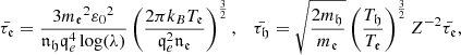 $$ \begin{aligned} \bar{\tau _{\mathfrak{e} }}=\frac{3 {m_{\mathfrak{e} }}^{2} {\varepsilon _0}^{2} }{{\mathfrak {n}} _{\mathfrak{h}} {\mathfrak{q}}_{e}^4 \log (\lambda )} \left(\frac{2 \pi k _{B }T_{\mathfrak{e} }}{\mathfrak{q}_{e} ^2 {\mathfrak {n}} _{\mathfrak{e }} }\right)^{\frac{3}{2}}, \quad \bar{\tau _{\mathfrak{h} }}=\sqrt{\frac{2 m_{\mathfrak{h} }}{m_{\mathfrak{e} }}} \left(\frac{T_{\mathfrak{h} }}{T_{\mathfrak{e} }}\right)^{\frac{3}{2}}Z^{-2} \bar{\tau _{\mathfrak{e} }}, \end{aligned} $$