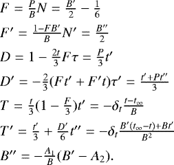 \[ \begin{array}{l} F = \frac{P}{B} N = \frac{B'}{2} - \frac{1}{6} \nonumber \\[5pt] F' = \frac{1 - FB'}{B} N' = \frac{B''}{2} \nonumber \\[5pt] D = 1 - \frac{2t}{3}F \tau = \frac{P}{3} t' \nonumber \\[5pt] D' = -\frac{2}{3} (Ft' + F't) \tau' = \frac{t'+Pt''}{3} \nonumber \\[5pt] T = \frac{t}{3}(1 - \frac{F}{3}) t' = -\delta_{t}\frac{t-t_{\infty}}{B} \nonumber \\[5pt] T' = \frac{t'}{3} + \frac{D'}{6} t'' = -\delta_{t}\frac{B'(t_{\infty}-t)+Bt'}{B^2} \nonumber\\[5pt] B'' = -\frac{A_{1}}{B}(B'-A_{2}). \end{array} \]