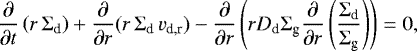 \begin{equation*}{\frac{\partial}{\partial t}} \left(r \, \Sigma_{\textrm{d}}\right) + {\frac{\partial}{\partial r}} (r \, \Sigma_{\textrm{d}} \, v_{\textrm{d,r}}) - {\frac{\partial}{\partial r}} \left(r D_{\textrm{d}} \Sigma_{\textrm{g}} {\frac{\partial}{\partial r}}\left(\frac{\Sigma_{\textrm{d}}}{\Sigma_{\textrm{g}}}\right)\right)= 0, \end{equation*}