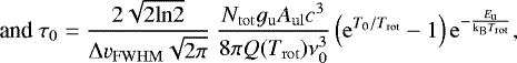 \begin{equation*} \text{and } \tau_0 = \frac{2\sqrt{2\mathrm{ln}2}}{\Delta v_{\mathrm{FWHM}}\sqrt{2\mathrm{\pi}}} \ \frac{N_{\mathrm{tot}} g_{\mathrm{u}} A_{\mathrm{ul}} c^3}{8\mathrm{\pi} Q(T_{\mathrm{rot}}) \nu_{\mathrm{0}}^3} \left(\mathrm{e}^{T_{\mathrm{0}}/T_{\mathrm{rot}}} - 1\right) \mathrm{e}^{-\frac{E_{\mathrm{u}}}{\mathrm{k_B} T_{\mathrm{rot}}}}, \end{equation*}