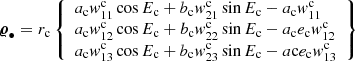 $$ \begin{aligned} {\boldsymbol{\varrho }}_{\bullet }&=r_\mathrm{c} \left\{ \begin{array}{l} a_\mathrm{c} { w}^\mathrm{c} _{11}\cos E_\mathrm{c} +b_\mathrm{c} { w}^\mathrm{c} _{21}\sin E_\mathrm{c} - a_\mathrm{c} { w}^\mathrm{c} _{11} \\ a_\mathrm{c} { w}^\mathrm{c} _{12} \cos E_\mathrm{c} +b_\mathrm{c} { w}^\mathrm{c} _{22}\sin E_\mathrm{c} -a_\mathrm{c} e_\mathrm{c} { w}^\mathrm{c} _{12}\\ a_\mathrm{c} { w}^\mathrm{c} _{13}\cos E_\mathrm{c} +b_\mathrm{c} { w}^\mathrm{c} _{23}\sin E_\mathrm{c} -a\mathrm{c} e_\mathrm{c} { w}^\mathrm{c} _{13} \end{array}\right\} \end{aligned} $$