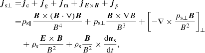 $$ \begin{aligned} \boldsymbol{j}_{\rm s\perp } =&\boldsymbol{j}_{\rm c} + \boldsymbol{j}_{g} + \boldsymbol{j}_{\rm m} + \boldsymbol{j}_{{\boldsymbol{E}}\times \boldsymbol{B}} +\boldsymbol{j}_{p} \nonumber \\ =&p_{\rm s\parallel }\frac{{\boldsymbol{B}}\times (\boldsymbol{B}\cdot \nabla )\boldsymbol{B}}{B^4} + p_{\rm s\perp } \frac{{\boldsymbol{B}}\times \nabla B}{B^3} + \left[-\nabla \times \frac{p_{\rm s\perp }\boldsymbol{B}}{B^2}\right]_\perp \nonumber \\& + \rho _{\rm s} \frac{{\boldsymbol{E}}\times \boldsymbol{B}}{B^2} + \rho _{\rm s} \frac{{\boldsymbol{B}}}{B^2}\times \frac{\mathrm{d} \boldsymbol{u}_{\rm s}}{\mathrm{d}t}, \end{aligned} $$