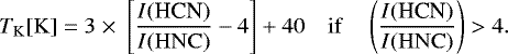 \begin{equation*}T_{\mathrm{K}}[\mathrm{K}] \;{=}\;3\;{\times}\; \left[\frac{I{(\textrm{HCN})}}{I\mathrm{(HNC)}}-4\right]+40 \quad \mathrm{if} \quad \left(\frac{I{(\textrm{HCN})}}{I\mathrm{(HNC)}}\right) > 4. \end{equation*}