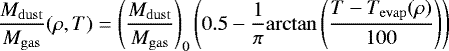 \begin{equation*} \frac{M_{\mathrm{dust}}}{M_{\mathrm{gas}}} (\rho, T) =\left( \frac{M_{\mathrm{dust}}}{M_{\mathrm{gas}}} \right)_0 \left( 0.5 - \frac{1}{\pi} \mathrm{arctan} \left( \frac{T-T_{\mathrm{evap}}(\rho)}{100} \right) \right) \end{equation*}