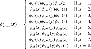 $$ \begin{aligned} \psi ^{\mu } _{slmn} (\boldsymbol{x})={\left\{ \begin{array}{ll} \phi _{sl}(x) \phi _{sm}(y) \phi _{sn}(z)&\text{ if}\ \mu = 1,\\ \psi _{sl}(x) \phi _{sm}(y) \phi _{sn}(z)&\text{ if}\ \mu = 2,\\ \phi _{sl}(x) \psi _{sm}(y) \phi _{sn}(z)&\text{ if}\ \mu = 3,\\ \phi _{sl}(x) \phi _{sm}(y) \psi _{sn}(z)&\text{ if}\ \mu = 4,\\ \psi _{sl}(x) \phi _{sm}(y) \psi _{sn}(z)&\text{ if}\ \mu = 5,\\ \psi _{sl}(x) \psi _{sm}(y) \phi _{sn}(z)&\text{ if}\ \mu = 6,\\ \phi _{sl}(x) \psi _{sm}(y) \psi _{sn}(z)&\text{ if}\ \mu = 7,\\ \psi _{sl}(x) \psi _{sm}(y) \psi _{sn}(z)&\text{ if}\ \mu = 8.\\ \end{array}\right.} \end{aligned} $$