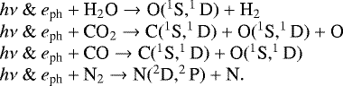 \[ \hspace*{-6pt}\begin{array}{l} h\nu\ \&\ e_{\textrm{ph}} + \textrm{H}_2\textrm{O} \rightarrow {\textrm{O}}(^1\textrm{S}, ^1\textrm{D}) + \textrm{H}_2 \\ h\nu\ \&\ e_{\textrm{ph}} + \textrm{CO}_2 \rightarrow {\textrm{C}}(^1\textrm{S}, ^1\textrm{D}) + \textrm{O}(^1\textrm{S}, ^1\textrm{D}) + \textrm{O} \\ h\nu\ \&\ e_{\textrm{ph}} + \textrm{CO} \rightarrow {\textrm{C}}(^1\textrm{S}, ^1\textrm{D}) + \textrm{O}(^1\textrm{S}, ^1\textrm{D}) \\ h\nu\ \&\ e_{\textrm{ph}} + \textrm{N}_2 \rightarrow {\textrm{N}}(^2\textrm{D}, ^2\textrm{P}) + \textrm{N}. \\ \end{array} \]
