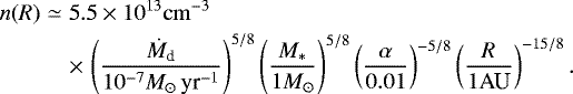 \begin{eqnarray*}n (R) &\simeq& 5.5 \times 10^{13} {\rm{cm}}^{-3} \\ & & \times\,\left( {\dot{M}_{\textrm{d}} \over 10^{-7} M_{\odot} \, \textrm{yr}^{-1}} \right)^{5/8} \left( { M_* \over 1 M _{\odot}} \right)^{5/8} \left( {\alpha \over 0.01} \right)^{-5/8} \left( {R \over 1 \textrm{AU} } \right)^{-15/8}. \nonumber \end{eqnarray*}