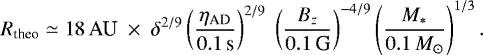 \begin{eqnarray*} R_{\textrm{theo}} \simeq 18 \, \textrm{AU} \; \times \; \delta ^{2/9 }\left( { \eta_{\mathrm{\textrm{AD}}} \over 0.1 \, \textrm{s} } \right)^{2/9} \; \left( {B_z \over 0.1\,\textrm{G} } \right) ^{-4/9} \left( { M_* \over 0.1\,M_{\odot}} \right) ^{1/3}.\end{eqnarray*}