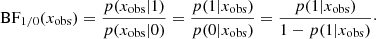 $$ \begin{aligned} \text{ BF}_{1/0}(x_{\rm obs}) = \frac{p(x_{\rm obs}|1)}{p(x_{\rm obs}|0)} = \frac{p(1|x_{\rm obs})}{p(0|x_{\rm obs})} = \frac{p(1|x_{\rm obs})}{1- p(1|x_{\rm obs})}\cdot \nonumber \end{aligned} $$