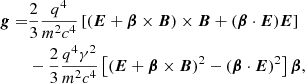 $$ \begin{aligned} \boldsymbol{g} =&\frac{2}{3} \frac{q^4}{m^2 c^4} \left[ (\boldsymbol{E}+\boldsymbol{\beta }\times \boldsymbol{B})\times \boldsymbol{B} + (\boldsymbol{\beta }\cdot \boldsymbol{E})\boldsymbol{E} \right] \nonumber \\& -\frac{2}{3} \frac{q^4 \gamma ^2}{m^2 c^4} \left[ (\boldsymbol{E}+\boldsymbol{\beta }\times \boldsymbol{B})^2 - (\boldsymbol{\beta }\cdot \boldsymbol{E})^2 \right] \boldsymbol{\beta }, \end{aligned} $$