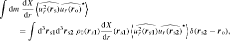 $$ \begin{aligned}&\displaystyle \int {\mathrm{d} } m~\dfrac{{\mathrm{d} } X}{{\mathrm{d} } r}\left\langle \widehat{u_r^2({\boldsymbol{r}}_\mathrm{s} )}\widehat{u_r ({\boldsymbol{r}}_\mathrm{o} )}^\star \right\rangle \nonumber \\&\qquad \quad = \displaystyle \int {\mathrm{d} }^3{\boldsymbol{r}}_{\mathrm{s} {\boldsymbol{1}}} {\mathrm{d} }^3{\boldsymbol{r}}_{\mathrm{s} {\boldsymbol{2}}}~\rho _0({\boldsymbol{r}}_{\mathrm{s} {\boldsymbol{1}}}) \dfrac{{\mathrm{d} } X}{{\mathrm{d} } r}({\boldsymbol{r}}_{\mathrm{s} {\boldsymbol{1}}}) \left\langle \widehat{u_r^2({\boldsymbol{r}}_{\mathrm{s} {\boldsymbol{1}}})}\widehat{u_r ({\boldsymbol{r}}_{\mathrm{s} {\boldsymbol{2}}})}^\star \right\rangle \delta ({\boldsymbol{r}}_{\mathrm{s} {\boldsymbol{2}}}-{\boldsymbol{r}}_\mathrm{o} ), \end{aligned} $$