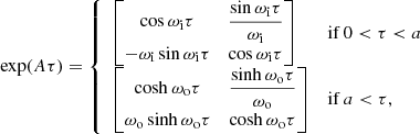 $$ \begin{aligned} \exp (A\tau ) = \left\{ \begin{array}{ll} \begin{bmatrix} \cos \omega _\mathrm{i} \tau&\dfrac{\sin \omega _\mathrm{i} \tau }{\omega _\mathrm{i} } \\ -\omega _\mathrm{i} \sin \omega _\mathrm{i} \tau&\cos \omega _\mathrm{i} \tau \end{bmatrix}&\mathrm{ if } \,0 < \tau < a \\ \begin{bmatrix} \cosh \omega _\mathrm{o} \tau&\dfrac{\sinh \omega _\mathrm{o} \tau }{\omega _\mathrm{o} } \\ \omega _\mathrm{o} \sinh \omega _\mathrm{o} \tau&\cosh \omega _\mathrm{o} \tau \end{bmatrix}&\mathrm{ if } \,a < \tau ,\\ \end{array} \right. \end{aligned} $$