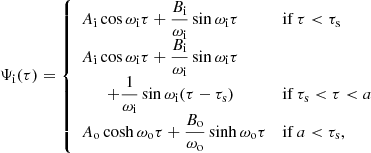 $$ \begin{aligned} \Psi _\mathrm{i} (\tau ) = \left\{ \begin{array}{ll} A_\mathrm{i} \cos \omega _\mathrm{i} \tau + \dfrac{B_\mathrm{i} }{\omega _\mathrm{i} }\sin \omega _\mathrm{i} \tau&\mathrm{ if } \,\tau < \tau _\mathrm{s} \\ A_\mathrm{i} \cos \omega _\mathrm{i} \tau + \dfrac{B_\mathrm{i} }{\omega _\mathrm{i} }\sin \omega _\mathrm{i} \tau&\\ \qquad + \dfrac{1}{\omega _\mathrm{i} }\sin \omega _\mathrm{i} (\tau -\tau _\mathrm{s} )&\mathrm{ if } \,\tau _\mathrm{s} < \tau < a \\ A_\mathrm{o} \cosh \omega _\mathrm{o} \tau + \dfrac{B_\mathrm{o} }{\omega _\mathrm{o} }\sinh \omega _\mathrm{o} \tau&\mathrm{ if } \,a < \tau _\mathrm{s} , \end{array} \right. \end{aligned} $$