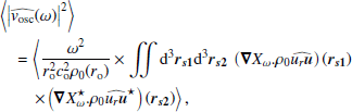 $$ \begin{aligned}&\left\langle \left|\widehat{{ v}_\mathrm{osc} }(\omega )\right|^2\right\rangle \nonumber \\&\quad = \left\langle \dfrac{\omega ^2}{r_\mathrm{o} ^2 c_\mathrm{o} ^2 \rho _0(r_\mathrm{o} )}\times \displaystyle \int \int {\mathrm{d} }^3{\boldsymbol{r}}_{\boldsymbol{s1}}{\mathrm{d} }^3{\boldsymbol{r}}_{\boldsymbol{s2}}~\left({\boldsymbol{\nabla }} X_\omega . \rho _0\widehat{u_r {\boldsymbol{u}}}\right)({\boldsymbol{r}}_{\boldsymbol{s1}})\right.\nonumber \\&\left.\qquad \times \left({\boldsymbol{\nabla }} X_\omega ^{\star } . \rho _0\widehat{u_r {\boldsymbol{u}}}^{\star }\right)({\boldsymbol{r}}_{\boldsymbol{s2}}) \right\rangle , \end{aligned} $$