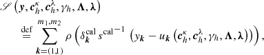 $$ \begin{aligned}&\fancyscript {S}\left(\boldsymbol{y},\boldsymbol{c}^{\kappa }_{h}, \boldsymbol{c}^{\lambda }_{h}, \gamma _{h}, \boldsymbol{\Lambda }, \boldsymbol{\lambda }\right)\nonumber \\&\qquad \overset{\mathrm{def}}{=} \sum _{\boldsymbol{k} = \left(1,1\right)}^{m_1,m_2} \rho \left(\delta ^{\mathrm{cal}}_{\boldsymbol{k}} \, {s^{\mathrm{cal}}}^{-1} \, \left({ y}_{\boldsymbol{k}}-u_{\boldsymbol{k}}\left(\boldsymbol{c}^{\kappa }_{h}, \boldsymbol{c}^{\lambda }_{h}, \gamma _{h}, \boldsymbol{\Lambda }, \boldsymbol{\lambda }\right)\right)\right) , \end{aligned} $$