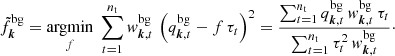 $$ \begin{aligned} \tilde{f}^{\mathrm{bg}}_{\boldsymbol{k}} = \underset{{f}}{\mathrm{argmin}} \; \sum _{t=1}^{n_{\mathrm{t}}} { w}^{\mathrm{bg}}_{\boldsymbol{k},t} \, \left({q^{\mathrm{bg}}_{\boldsymbol{k},t} - f \, \tau _{t}}\right)^2 = \frac{\sum _{t=1}^{n_{\mathrm{t}}} q^{\mathrm{bg}}_{\boldsymbol{k},t} \, { w}^{\mathrm{bg}}_{\boldsymbol{k},t} \, \tau _{t}}{\sum _{t=1}^{n_{\mathrm{t}}}\tau ^2_{t} \, { w}^{\mathrm{bg}}_{\boldsymbol{k},t}}\cdot \end{aligned} $$