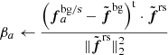 $ \beta_a \leftarrow \frac{ \displaystyle\left({\boldsymbol{f}_{a}^{\mathrm{bg/s}} - \tilde{\boldsymbol{f}}^{\mathrm{bg}}}\right)^{\mathrm{t}}\cdot\tilde{\boldsymbol{f}}^{\mathrm{rs}} }{ \displaystyle\lVert{\tilde{\boldsymbol{f}}^{\mathrm{rs}}}\rVert_2^2 } $